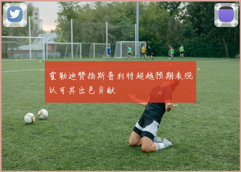 霍勒迪赞扬斯普利特超越预期表现认可其出色贡献