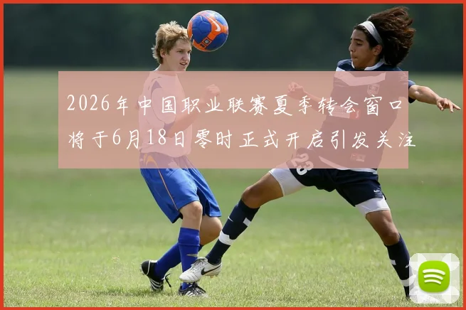 2026年中国职业联赛夏季转会窗口将于6月18日零时正式开启引发关注