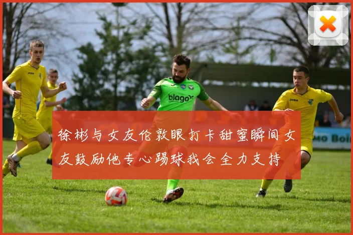 徐彬与女友伦敦眼打卡甜蜜瞬间女友鼓励他专心踢球我会全力支持