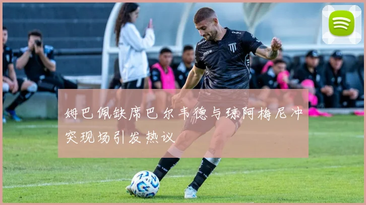 姆巴佩缺席巴尔韦德与琼阿梅尼冲突现场引发热议