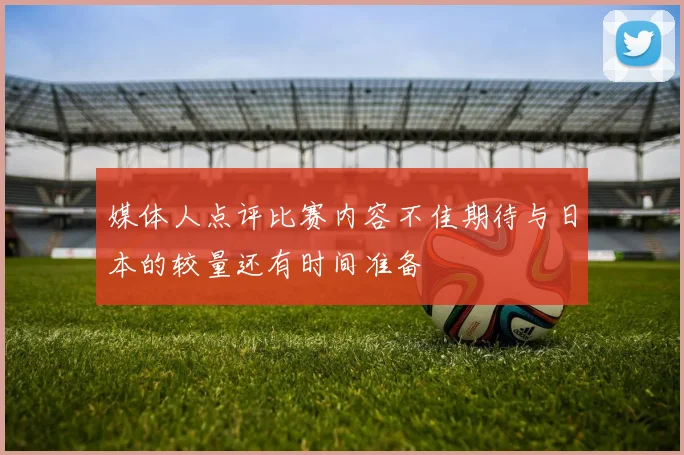 媒体人点评比赛内容不佳期待与日本的较量还有时间准备