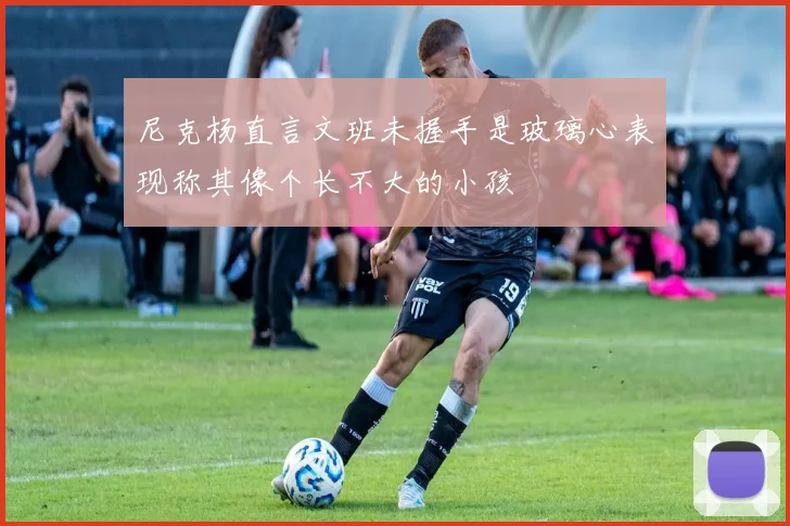尼克杨直言文班未握手是玻璃心表现称其像个长不大的小孩