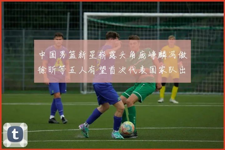 中国男篮新星崭露头角庞峥麟冯傲徐昕等五人有望首次代表国家队出战