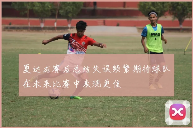 夏达龙赛后总结失误频繁期待球队在未来比赛中表现更佳