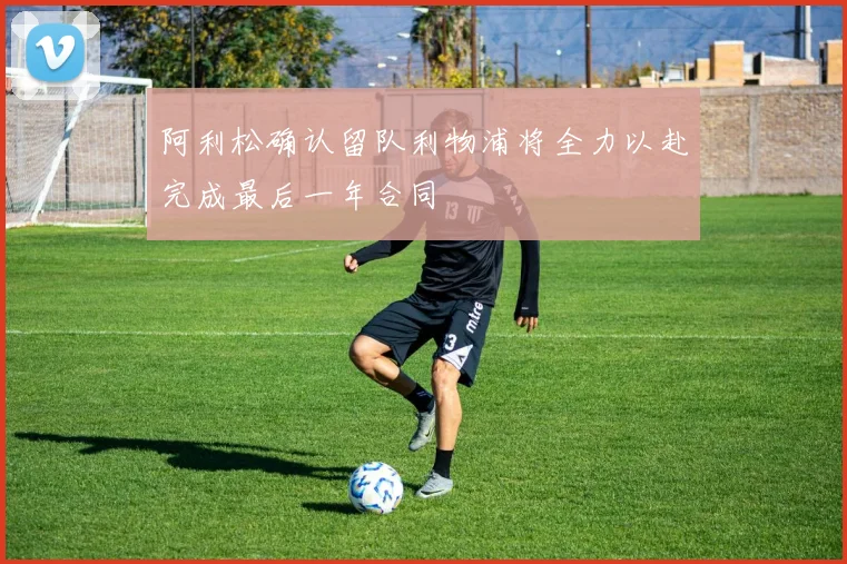 阿利松确认留队利物浦将全力以赴完成最后一年合同