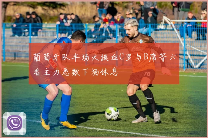 葡萄牙队半场大换血C罗与B席等六名主力悉数下场休息