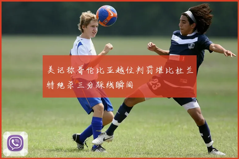 美记称哥伦比亚越位判罚堪比杜兰特绝杀三分踩线瞬间