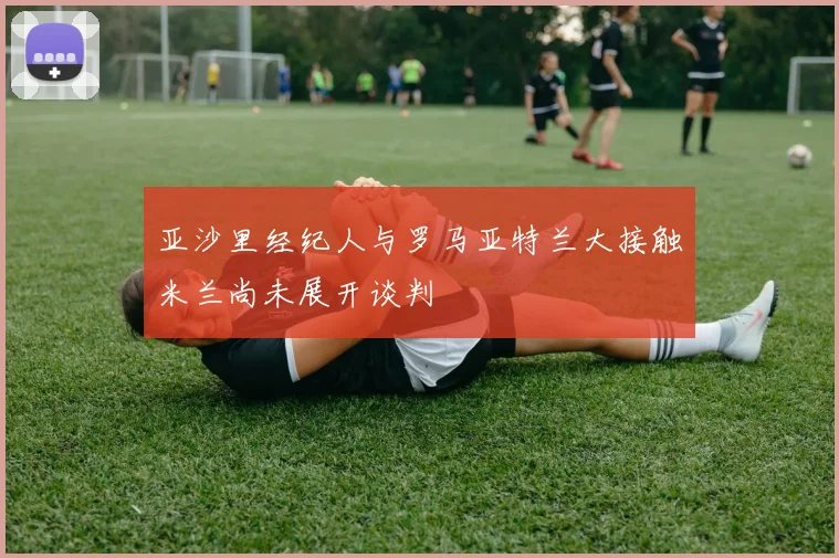 亚沙里经纪人与罗马亚特兰大接触米兰尚未展开谈判