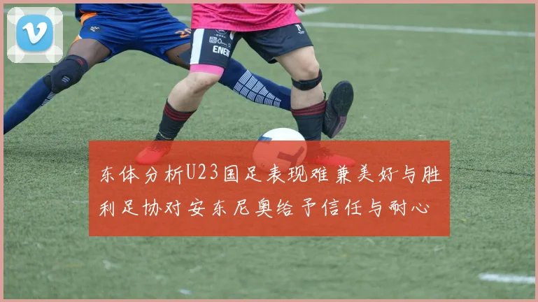 东体分析U23国足表现难兼美好与胜利足协对安东尼奥给予信任与耐心