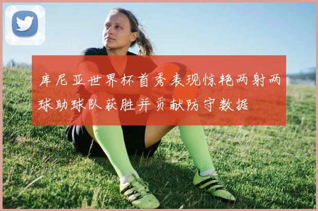 库尼亚世界杯首秀表现惊艳两射两球助球队获胜并贡献防守数据
