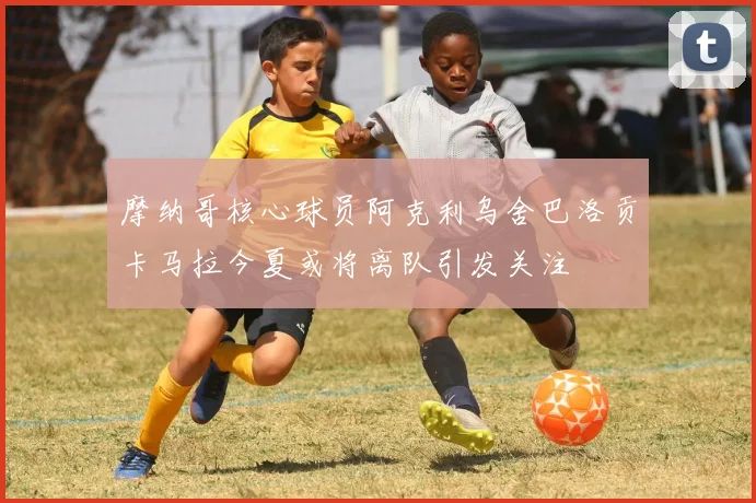 摩纳哥核心球员阿克利乌舍巴洛贡卡马拉今夏或将离队引发关注