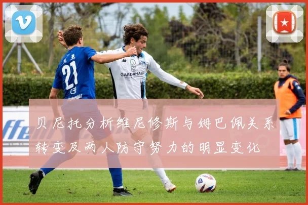 贝尼托分析维尼修斯与姆巴佩关系转变及两人防守努力的明显变化