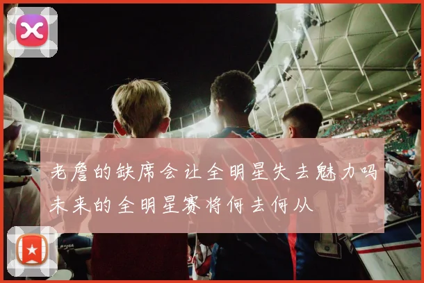 老詹的缺席会让全明星失去魅力吗未来的全明星赛将何去何从