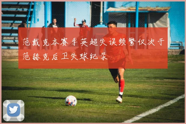 范戴克本赛季英超失误频繁仅次于范赫克后卫失球纪录