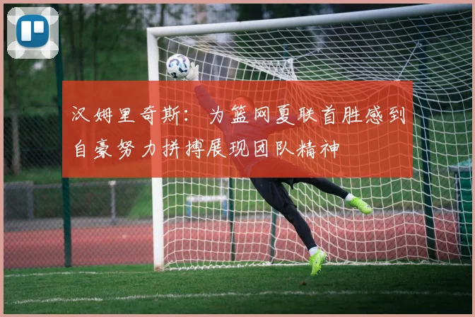 汉姆里奇斯：为篮网夏联首胜感到自豪努力拼搏展现团队精神
