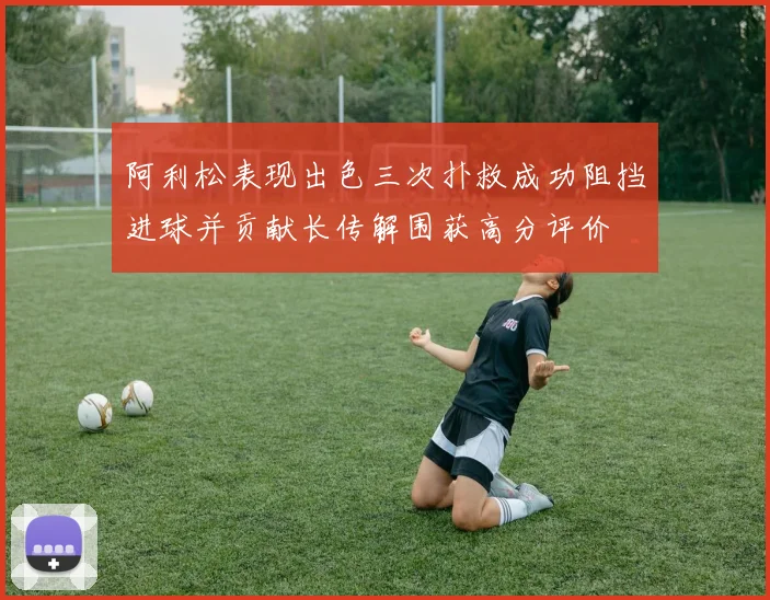 阿利松表现出色三次扑救成功阻挡进球并贡献长传解围获高分评价