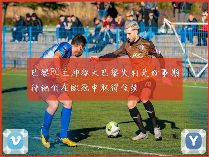 巴黎FC主帅称大巴黎失利是好事期待他们在欧冠中取得佳绩