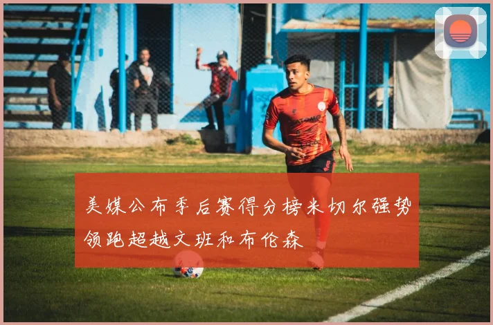 美媒公布季后赛得分榜米切尔强势领跑超越文班和布伦森