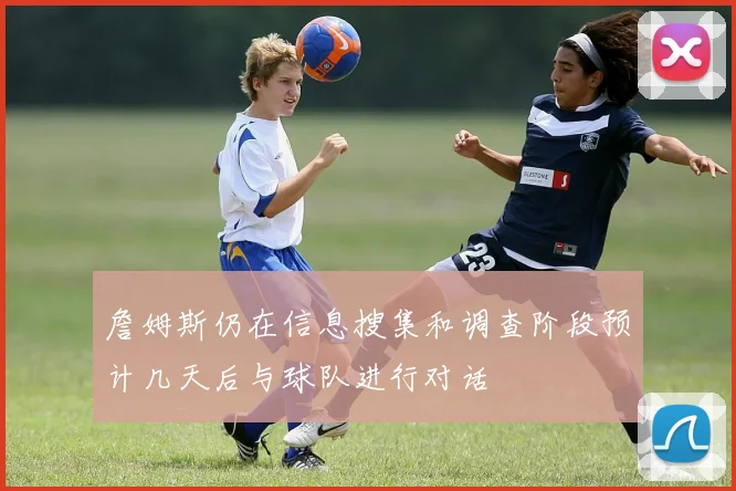 詹姆斯仍在信息搜集和调查阶段预计几天后与球队进行对话