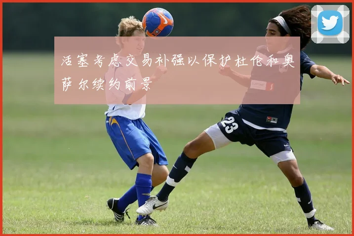 活塞考虑交易补强以保护杜伦和奥萨尔续约前景