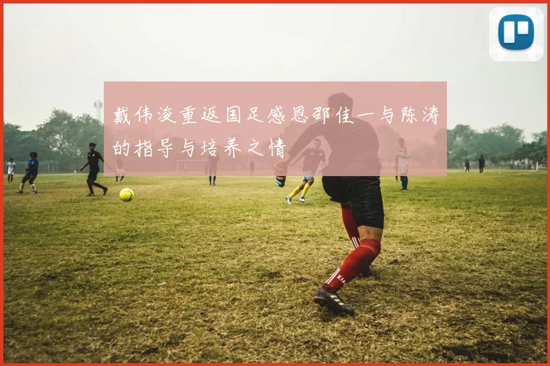 戴伟浚重返国足感恩邵佳一与陈涛的指导与培养之情