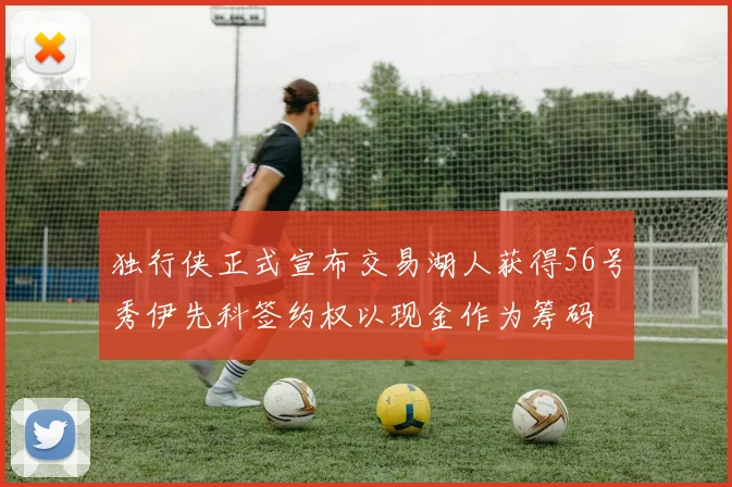 独行侠正式宣布交易湖人获得56号秀伊先科签约权以现金作为筹码