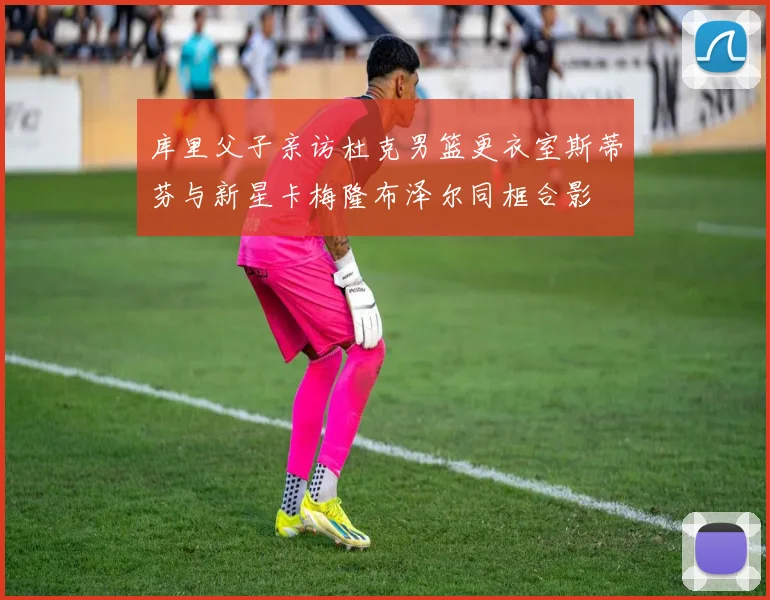 库里父子亲访杜克男篮更衣室斯蒂芬与新星卡梅隆布泽尔同框合影