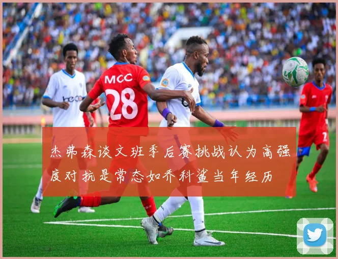 杰弗森谈文班季后赛挑战认为高强度对抗是常态如乔科鲨当年经历