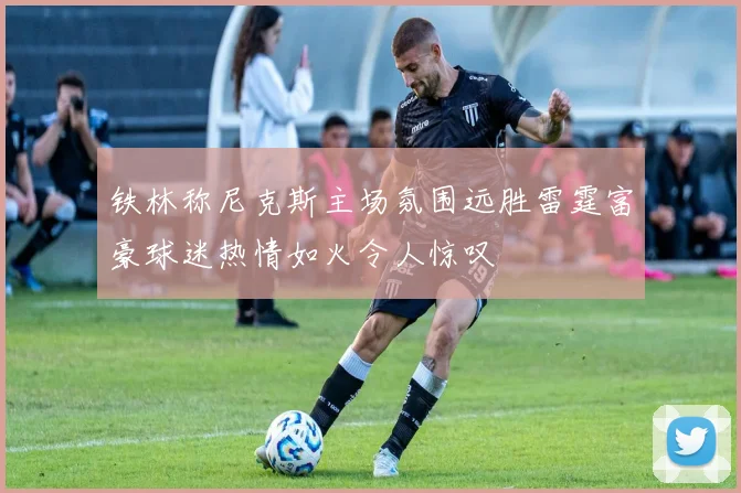 铁林称尼克斯主场氛围远胜雷霆富豪球迷热情如火令人惊叹